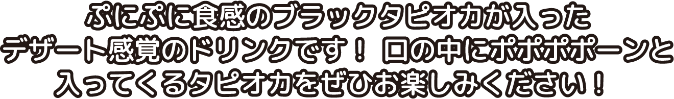 ぷにぷに食感のブラックタピオカが入ったデザート感覚のドリンクです！口の中にポポポポーンと入ってくるタピオカをぜひお楽しみください！