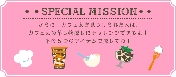 SPECIAL MISSION さらに！カフェ太を見つけられた人は、カフェ太の落し物探しにチャレンジできるよ！下の5つのアイテムを探してね！